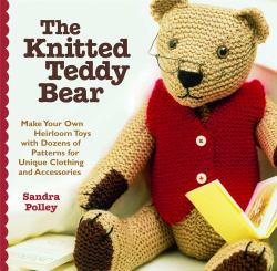 The Knitted Teddy Bear : Make Your Own Heirloom Toys with Dozens of Patterns for Unique Clothing and Accessories