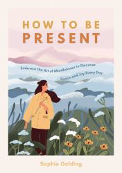 How to Be Present : Embrace the Art of Mindfulness to Discover Peace and Joy Every Day