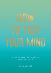 How to Tidy Your Mind : Tips and Techniques to Help You Reduce Mental Clutter and Find Calm