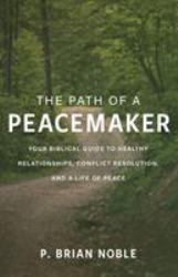 The Path of a Peacemaker : Your Biblical Guide to Healthy Relationships, Conflict Resolution, and a Life of Peace