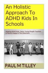 An Holistic Approach to ADHD Kids in Schools : Helping ADHD Kids, Teens, Young People Teachers and Parents Happy in the Classroom