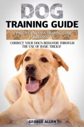 Dog Training Guide : A Positive and Easy Training Guide for Beginners. Correct Your Dog's Behavior Through the Use of Basic Tricks!