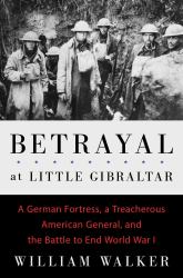 Betrayal at Little Gibraltar : A German Fortress, a Treacherous American General, and the Battle to End World War I