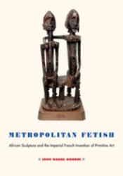 Metropolitan Fetish : African Sculpture and the Imperial French Invention of Primitive Art