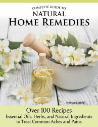 Complete Guide to Natural Home Remedies : Over 100 Recipes--Essential Oils, Herbs, and Natural Ingredients to Treat Common Aches and Pains