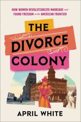 The Divorce Colony : How Women Revolutionized Marriage and Found Freedom on the American Frontier