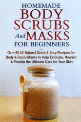 Homemade Body Scrubs and Masks for Beginners : All-Natural Quick and Easy Recipes for Body and Facial Masks to Help Exfoliate, Nourish and Provide the Ultimate Care for Your Skin