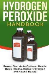 Hydrogen Peroxide Handbook : Proven Secrets to Optimum Health, Quick Healing, Illness Prevention and Natural Beauty