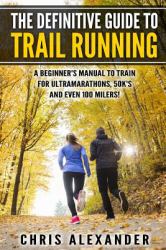 The Definitive Guide to Trail Running : A Beginner's Manual to Train for Ultramarathons, 50k's and Even 100 Milers!