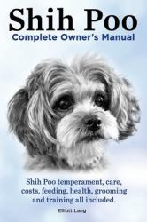 Shih Poo. Shihpoo Complete Owner's Manual. Shih Poo Temperament, Care, Costs, Feeding, Health, Grooming and Training All Included