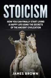 Stoicism : How You Can Finally Start Living a Happy Life Using the Secrets of the Ancient Civilization