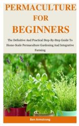 Permaculture for Beginners : The Definitive and Practical Step-By-Step Guide to Home-Scale Permaculture Gardening and Integrative Farming