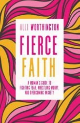 Fierce Faith : A Woman's Guide to Fighting Fear, Wrestling Worry, and Overcoming Anxiety