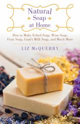 Natural Soap at Home : How to Make Felted Soap, Wine Soap, Fruit Soap, Goat's Milk Soap, and Much More