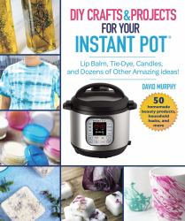 DIY Crafts and Projects for Your Instant Pot : Lip Balm, Tie-Dye, Candles, and Dozens of Other Amazing Ideas!