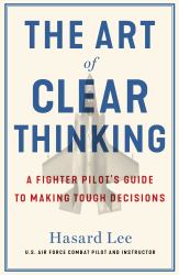 The Art of Clear Thinking : A Stealth Fighter Pilot's Timeless Rules for Making Tough Decisions