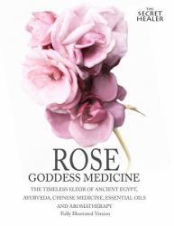 Rose - Goddess Medicine (Illustrated Version) : The Timeless Elixir of Ancient Egypt, Ayurveda, Chinese Medicine, Essential Oils and Modern Medicine