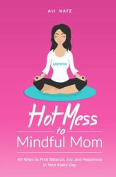 Hot Mess to Mindful Mom : 40 Ways to Find Balance, Joy, and Happiness in Your Every Day