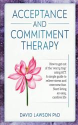 Acceptance and Commitment Therapy : How to Get Out of the 'worry Trap' Using ACT. a Simple Guide to Relieve Stress and Overcome Fear. Start Living an Easy, Carefree Life