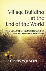 Village Building at the End of the World : The Collapse of Industrial Society, and the Birth of a New Vision