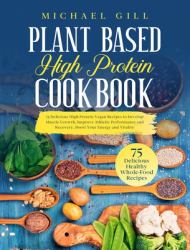 Plant Based High Protein Cookbook : 75 Delicious High-Protein Vegan Recipes to Develop Muscle Growth, Improve Athletic Performance and Recovery, Boost Your Energy and Vitality