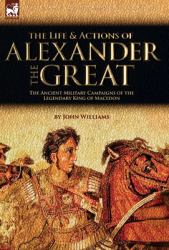 The Life and Actions of Alexander the Great - the Ancient Military Campaigns of the Legendary King of Macedon