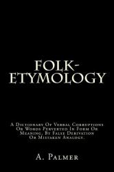 Folk-Etymology : A Dictionary of Verbal Corruptions or Words Perverted in Form or Meaning, by False Derivation or Mistaken Analogy