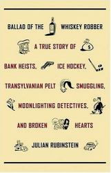 Ballad of the Whiskey Robber : A True Story of Bank Heists, Ice Hockey, Transylvanian Pelt Smuggling, Moonlighting Detectives, and Broken Hearts