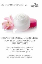 50 Easy Essential Oil Recipes for Skin Care Products for Dry Skin - Make Your Own Anti-Aging Moisturizers, Night Creams, Toners and Masques : A Professional Aromatherapist's Skin Care Tips and Beauty Secrets