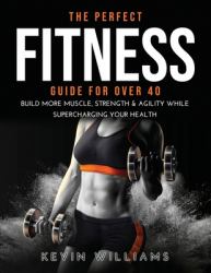 The Perfect Fitness Guide for Over 40 : Build More Muscle, Strength & Agility While Supercharging Your Health