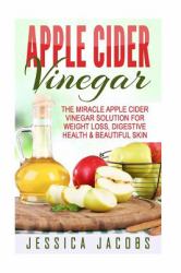 Apple Cider Vinegar : The Miracle Apple Cider Vinegar Solution for Weight Loss, Digestive Health and Beautiful Skin