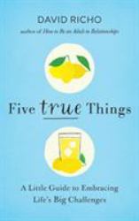 Five True Things : A Little Guide to Embracing Life's Big Challenges