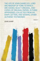 The Life of John Sharp, D. D. , Lord Archbishop of York : To Which Are Added, Select Original, and Copies of Original Papers, in Three Appendixes, Collected from His Diary, Letters, and Several Other Authenic Testimonies