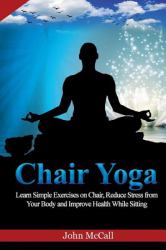 Chair Yoga : Learn Simple Exercises on Chair, Reduce Stress from Your Body and Improve Health While Sitting