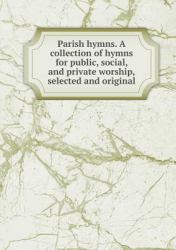 Parish Hymns. a Collection of Hymns for Public, Social, and Private Worship, Selected and Original