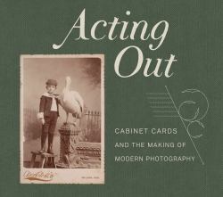 Acting Out : Cabinet Cards and the Making of Modern Photography