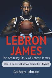 LeBron James : The Amazing Story of Lebron James - One of Basketball's Most Incredible Players!