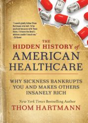 The Hidden History of American Healthcare : Why Sickness Bankrupts You and Makes Others Insanely Rich