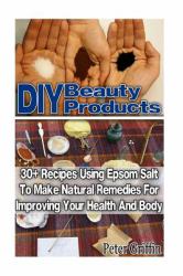 DIY Beauty Products: 30+ Recipes Using Epsom Salt to Make Natural Remedies for Improving Your Health and Body : (Epsom Salt, Benefits of Epsom Salt, Uses of Epsom Salt, Natural Remedies for Health)