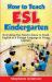 How to Teach ESL Kindergarten : Everything You Need to Know to Teach English As a Foreign Language to Young Learners