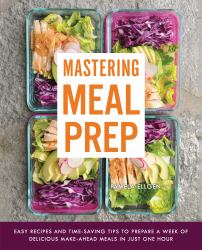 Mastering Meal Prep : Easy Recipes and Time-Saving Tips to Prepare a Week of Delicious Make-Ahead Meals in Just One Hour