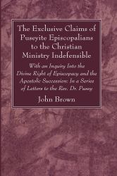 The Exclusive Claims of Puseyite Episcopalians to the Christian Ministry Indefensible : With an Inquiry into the Divine Right of Episcopacy and the Apostolic Succession: in a Series of Letters to the Rev. Dr. Pusey