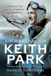 Air Marshal Sir Keith Park : Victor of the Battle of Britain, Defender of Malta