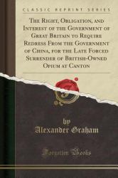 The Right, Obligation, and Interest of the Government of Great Britain to Require Redress from the Government of China, for the Late Forced Surrender of British-Owned Opium at Canton (Classic Reprint)