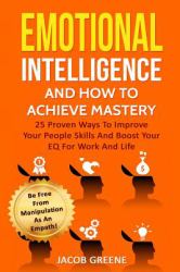 Emotional Intelligence and How to Achieve Mastery : 25 Proven Ways to Improve Your People Skills and Boost Your EQ for Work and Life : Be Free from Manipulation As an Empath!