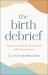 The Birth Debrief : Reflecting on Pregnancy, Reframing Birth, Redefining Post-Partum