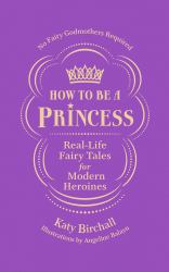 How to Be a Princess : Real-Life Fairy Tales for Modern Heroines - No Fairy Godmothers Required