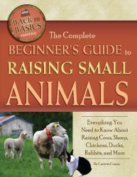 The Complete Beginner's Guide to Raising Small Animals : Everything You Need to Know about Raising Cows, Sheep, Chickens, Ducks, Rabbits, and More