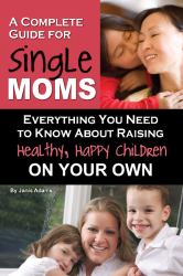 A Complete Guide for Single Moms : Everything You Need to Know about Raising Healthy, Happy Children on Your Own