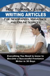 How to Make a Living Writing Articles for Newspapers, Magazines, and Online Sources : Everything You Need to Know to Become a Successful Freelance Writer in 30 Days